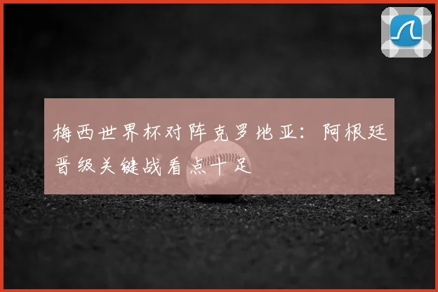 梅西世界杯对阵克罗地亚：阿根廷晋级关键战看点十足