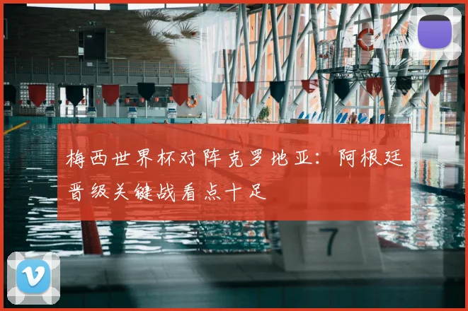梅西世界杯对阵克罗地亚：阿根廷晋级关键战看点十足